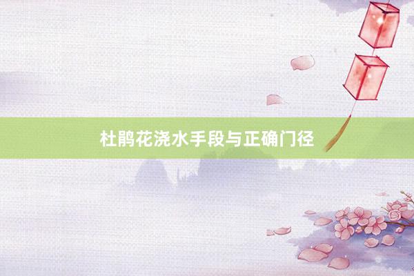杜鹃花浇水手段与正确门径