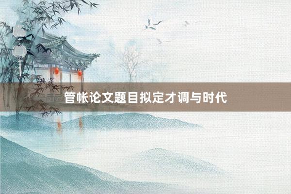管帐论文题目拟定才调与时代