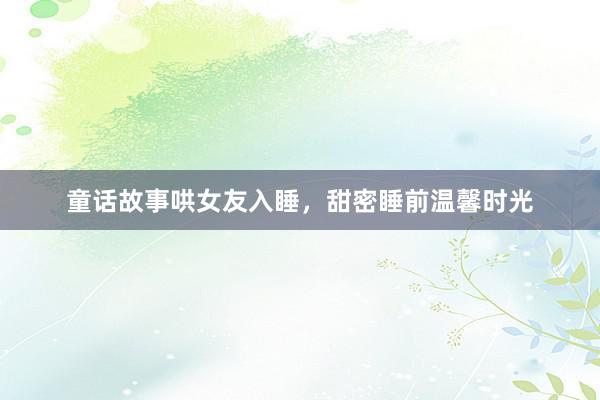 童话故事哄女友入睡，甜密睡前温馨时光