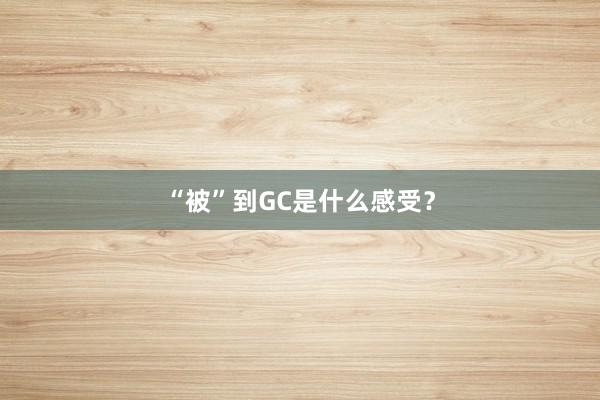 “被”到GC是什么感受？