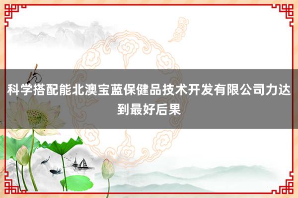 科学搭配能北澳宝蓝保健品技术开发有限公司力达到最好后果